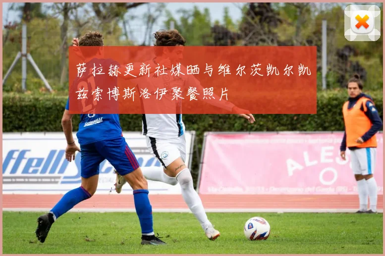 萨拉赫更新社媒晒与维尔茨凯尔凯兹索博斯洛伊聚餐照片